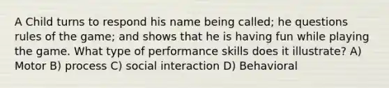 A Child turns to respond his name being called; he questions rules of the game; and shows that he is having fun while playing the game. What type of performance skills does it illustrate? A) Motor B) process C) social interaction D) Behavioral