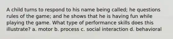 A child turns to respond to his name being called; he questions rules of the game; and he shows that he is having fun while playing the game. What type of performance skills does this illustrate? a. motor b. process c. social interaction d. behavioral