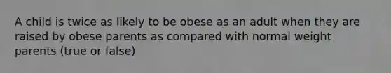 A child is twice as likely to be obese as an adult when they are raised by obese parents as compared with normal weight parents (true or false)