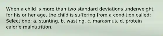 When a child is more than two standard deviations underweight for his or her age, the child is suffering from a condition called: Select one: a. stunting. b. wasting. c. marasmus. d. protein calorie malnutrition.