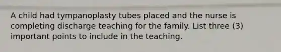 A child had tympanoplasty tubes placed and the nurse is completing discharge teaching for the family. List three (3) important points to include in the teaching.