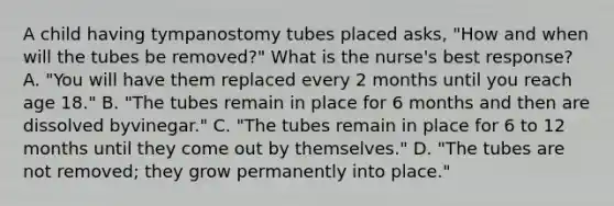 A child having tympanostomy tubes placed asks, "How and when will the tubes be removed?" What is the nurse's best response? A. "You will have them replaced every 2 months until you reach age 18." B. "The tubes remain in place for 6 months and then are dissolved byvinegar." C. "The tubes remain in place for 6 to 12 months until they come out by themselves." D. "The tubes are not removed; they grow permanently into place."