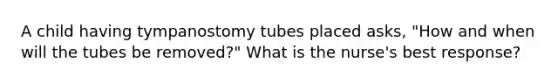 A child having tympanostomy tubes placed asks, "How and when will the tubes be removed?" What is the nurse's best response?