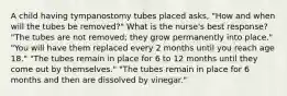 A child having tympanostomy tubes placed asks, "How and when will the tubes be removed?" What is the nurse's best response? "The tubes are not removed; they grow permanently into place." "You will have them replaced every 2 months until you reach age 18." "The tubes remain in place for 6 to 12 months until they come out by themselves." "The tubes remain in place for 6 months and then are dissolved by vinegar."