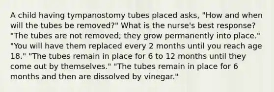 A child having tympanostomy tubes placed asks, "How and when will the tubes be removed?" What is the nurse's best response? "The tubes are not removed; they grow permanently into place." "You will have them replaced every 2 months until you reach age 18." "The tubes remain in place for 6 to 12 months until they come out by themselves." "The tubes remain in place for 6 months and then are dissolved by vinegar."