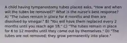 A child having tympanostomy tubes placed asks, "How and when will the tubes be removed?" What is the nurse's best response? A) "The tubes remain in place for 6 months and then are dissolved by vinegar." B) "You will have them replaced every 2 months until you reach age 18." C) "The tubes remain in place for 6 to 12 months until they come out by themselves." D) "The tubes are not removed; they grow permanently into place."