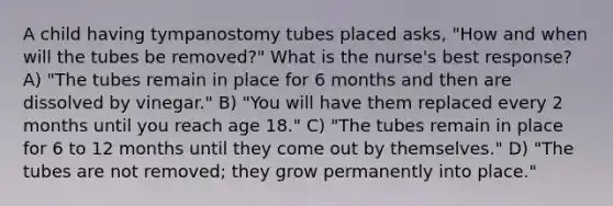 A child having tympanostomy tubes placed asks, "How and when will the tubes be removed?" What is the nurse's best response? A) "The tubes remain in place for 6 months and then are dissolved by vinegar." B) "You will have them replaced every 2 months until you reach age 18." C) "The tubes remain in place for 6 to 12 months until they come out by themselves." D) "The tubes are not removed; they grow permanently into place."