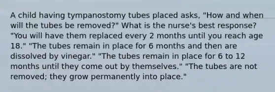 A child having tympanostomy tubes placed asks, "How and when will the tubes be removed?" What is the nurse's best response? "You will have them replaced every 2 months until you reach age 18." "The tubes remain in place for 6 months and then are dissolved by vinegar." "The tubes remain in place for 6 to 12 months until they come out by themselves." "The tubes are not removed; they grow permanently into place."