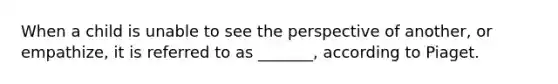 When a child is unable to see the perspective of another, or empathize, it is referred to as _______, according to Piaget.