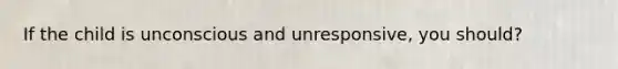 If the child is unconscious and unresponsive, you should?