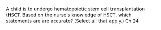 A child is to undergo hematopoietic stem cell transplantation (HSCT. Based on the nurse's knowledge of HSCT, which statements are are accurate? (Select all that apply.) Ch 24