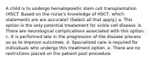 A child is to undergo hematopoietic stem cell transplantation (HSCT. Based on the nurse's knowledge of HSCT, which statements are are accurate? (Select all that apply.) a. This option is the only potential treatement for sickle cell disease. b. There are neurological complications associated with this option. c. It is performed late in the progression of the disease process so as to improve outcomes. d. Specialized care is required for individuals who undergo this treatment option. e. There are no restrictions placed on the patient post procedure.