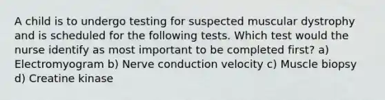 A child is to undergo testing for suspected muscular dystrophy and is scheduled for the following tests. Which test would the nurse identify as most important to be completed first? a) Electromyogram b) Nerve conduction velocity c) Muscle biopsy d) Creatine kinase