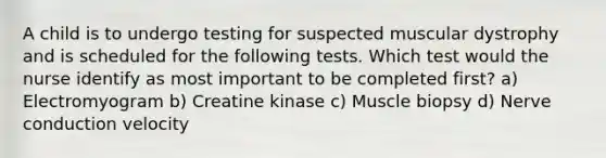 A child is to undergo testing for suspected muscular dystrophy and is scheduled for the following tests. Which test would the nurse identify as most important to be completed first? a) Electromyogram b) Creatine kinase c) Muscle biopsy d) Nerve conduction velocity