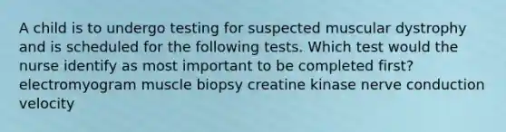 A child is to undergo testing for suspected muscular dystrophy and is scheduled for the following tests. Which test would the nurse identify as most important to be completed first? electromyogram muscle biopsy creatine kinase nerve conduction velocity