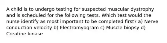 A child is to undergo testing for suspected muscular dystrophy and is scheduled for the following tests. Which test would the nurse identify as most important to be completed first? a) Nerve conduction velocity b) Electromyogram c) Muscle biopsy d) Creatine kinase