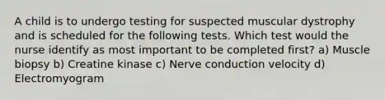 A child is to undergo testing for suspected muscular dystrophy and is scheduled for the following tests. Which test would the nurse identify as most important to be completed first? a) Muscle biopsy b) Creatine kinase c) Nerve conduction velocity d) Electromyogram