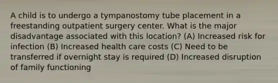 A child is to undergo a tympanostomy tube placement in a freestanding outpatient surgery center. What is the major disadvantage associated with this location? (A) Increased risk for infection (B) Increased health care costs (C) Need to be transferred if overnight stay is required (D) Increased disruption of family functioning