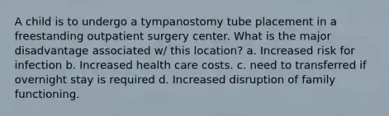 A child is to undergo a tympanostomy tube placement in a freestanding outpatient surgery center. What is the major disadvantage associated w/ this location? a. Increased risk for infection b. Increased health care costs. c. need to transferred if overnight stay is required d. Increased disruption of family functioning.