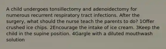 A child undergoes tonsillectomy and adenoidectomy for numerous recurrent respiratory tract infections. After the surgery, what should the nurse teach the parents to do? 1Offer crushed ice chips. 2Encourage the intake of ice cream. 3Keep the child in the supine position. 4Gargle with a diluted mouthwash solution