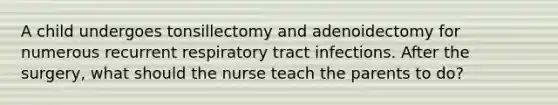 A child undergoes tonsillectomy and adenoidectomy for numerous recurrent respiratory tract infections. After the surgery, what should the nurse teach the parents to do?