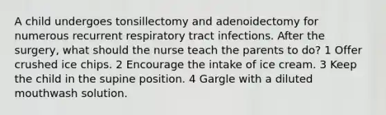 A child undergoes tonsillectomy and adenoidectomy for numerous recurrent respiratory tract infections. After the surgery, what should the nurse teach the parents to do? 1 Offer crushed ice chips. 2 Encourage the intake of ice cream. 3 Keep the child in the supine position. 4 Gargle with a diluted mouthwash solution.