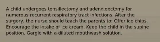 A child undergoes tonsillectomy and adenoidectomy for numerous recurrent respiratory tract infections. After the surgery, the nurse should teach the parents to: Offer ice chips. Encourage the intake of ice cream. Keep the child in the supine position. Gargle with a diluted mouthwash solution.