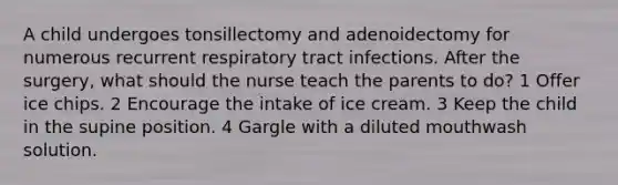 A child undergoes tonsillectomy and adenoidectomy for numerous recurrent respiratory tract infections. After the surgery, what should the nurse teach the parents to do? 1 Offer ice chips. 2 Encourage the intake of ice cream. 3 Keep the child in the supine position. 4 Gargle with a diluted mouthwash solution.