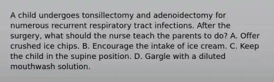 A child undergoes tonsillectomy and adenoidectomy for numerous recurrent respiratory tract infections. After the surgery, what should the nurse teach the parents to do? A. Offer crushed ice chips. B. Encourage the intake of ice cream. C. Keep the child in the supine position. D. Gargle with a diluted mouthwash solution.