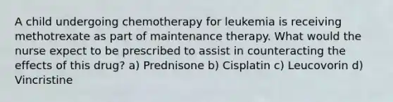 A child undergoing chemotherapy for leukemia is receiving methotrexate as part of maintenance therapy. What would the nurse expect to be prescribed to assist in counteracting the effects of this drug? a) Prednisone b) Cisplatin c) Leucovorin d) Vincristine