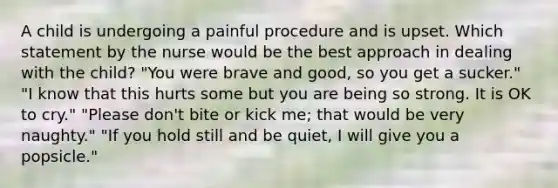 A child is undergoing a painful procedure and is upset. Which statement by the nurse would be the best approach in dealing with the child? "You were brave and good, so you get a sucker." "I know that this hurts some but you are being so strong. It is OK to cry." "Please don't bite or kick me; that would be very naughty." "If you hold still and be quiet, I will give you a popsicle."