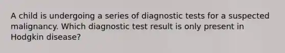 A child is undergoing a series of diagnostic tests for a suspected malignancy. Which diagnostic test result is only present in Hodgkin disease?