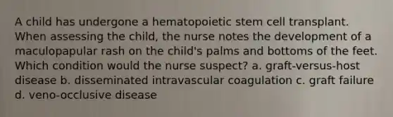 A child has undergone a hematopoietic stem cell transplant. When assessing the child, the nurse notes the development of a maculopapular rash on the child's palms and bottoms of the feet. Which condition would the nurse suspect? a. graft-versus-host disease b. disseminated intravascular coagulation c. graft failure d. veno-occlusive disease