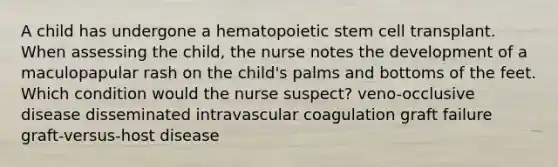 A child has undergone a hematopoietic stem cell transplant. When assessing the child, the nurse notes the development of a maculopapular rash on the child's palms and bottoms of the feet. Which condition would the nurse suspect? veno-occlusive disease disseminated intravascular coagulation graft failure graft-versus-host disease