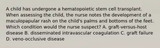 A child has undergone a hematopoietic stem cell transplant. When assessing the child, the nurse notes the development of a maculopapular rash on the child's palms and bottoms of the feet. Which condition would the nurse suspect? A. graft-versus-host disease B. disseminated intravascular coagulation C. graft failure D. veno-occlusive disease