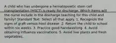 A child who has undergone a hematopoietic stem cell transplantation (HSCT) is ready for discharge. Which items will the nurse include in the discharge teaching for this child and family? Standard Text: Select all that apply. 1. Recognize the signs of graft-versus-host disease. 2. Return the child to school within six weeks. 3. Practice good handwashing. 4. Avoid obtaining influenza vaccinations. 5. Avoid live plants and fresh vegetables.