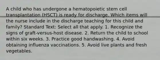 A child who has undergone a hematopoietic stem cell transplantation (HSCT) is ready for discharge. Which items will the nurse include in the discharge teaching for this child and family? Standard Text: Select all that apply. 1. Recognize the signs of graft-versus-host disease. 2. Return the child to school within six weeks. 3. Practice good handwashing. 4. Avoid obtaining influenza vaccinations. 5. Avoid live plants and fresh vegetables.