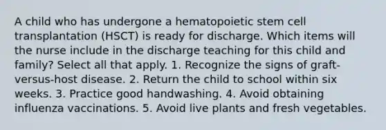 A child who has undergone a hematopoietic stem cell transplantation (HSCT) is ready for discharge. Which items will the nurse include in the discharge teaching for this child and family? Select all that apply. 1. Recognize the signs of graft-versus-host disease. 2. Return the child to school within six weeks. 3. Practice good handwashing. 4. Avoid obtaining influenza vaccinations. 5. Avoid live plants and fresh vegetables.