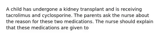 A child has undergone a kidney transplant and is receiving tacrolimus and cyclosporine. The parents ask the nurse about the reason for these two medications. The nurse should explain that these medications are given to