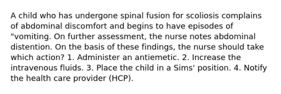 A child who has undergone spinal fusion for scoliosis complains of abdominal discomfort and begins to have episodes of "vomiting. On further assessment, the nurse notes abdominal distention. On the basis of these findings, the nurse should take which action? 1. Administer an antiemetic. 2. Increase the intravenous fluids. 3. Place the child in a Sims' position. 4. Notify the health care provider (HCP).