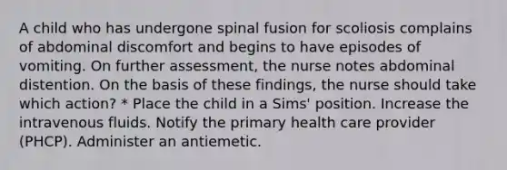 A child who has undergone spinal fusion for scoliosis complains of abdominal discomfort and begins to have episodes of vomiting. On further assessment, the nurse notes abdominal distention. On the basis of these findings, the nurse should take which action? * Place the child in a Sims' position. Increase the intravenous fluids. Notify the primary health care provider (PHCP). Administer an antiemetic.