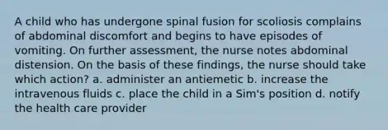 A child who has undergone spinal fusion for scoliosis complains of abdominal discomfort and begins to have episodes of vomiting. On further assessment, the nurse notes abdominal distension. On the basis of these findings, the nurse should take which action? a. administer an antiemetic b. increase the intravenous fluids c. place the child in a Sim's position d. notify the health care provider