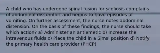 A child who has undergone spinal fusion for scoliosis complains of abdominal discomfort and begins to have episodes of vomiting. On further assessment, the nurse notes abdominal distension. On the basis of these findings, the nurse should take which action? a) Administer an antiemetic b) Increase the intravenous fluids c) Place the child in a Sims' position d) Notify the primary health care provider (PHCP)