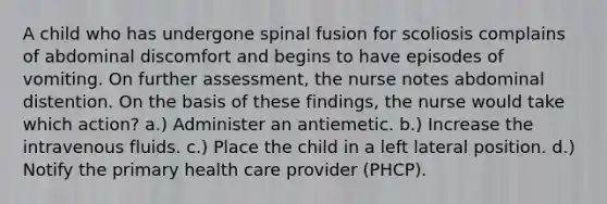 A child who has undergone spinal fusion for scoliosis complains of abdominal discomfort and begins to have episodes of vomiting. On further assessment, the nurse notes abdominal distention. On the basis of these findings, the nurse would take which action? a.) Administer an antiemetic. b.) Increase the intravenous fluids. c.) Place the child in a left lateral position. d.) Notify the primary health care provider (PHCP).