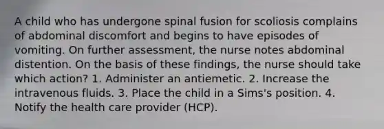 A child who has undergone spinal fusion for scoliosis complains of abdominal discomfort and begins to have episodes of vomiting. On further assessment, the nurse notes abdominal distention. On the basis of these findings, the nurse should take which action? 1. Administer an antiemetic. 2. Increase the intravenous fluids. 3. Place the child in a Sims's position. 4. Notify the health care provider (HCP).