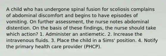 A child who has undergone spinal fusion for scoliosis complains of abdominal discomfort and begins to have episodes of vomiting. On further assessment, the nurse notes abdominal distention. On the basis of these findings, the nurse should take which action? 1. Administer an antiemetic. 2. Increase the intravenous fluids. 3. Place the child in a Sims' position. 4. Notify the primary health care provider (PHCP).