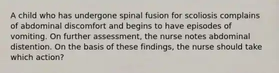 A child who has undergone spinal fusion for scoliosis complains of abdominal discomfort and begins to have episodes of vomiting. On further assessment, the nurse notes abdominal distention. On the basis of these findings, the nurse should take which action?