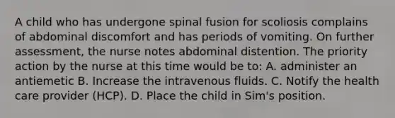 A child who has undergone spinal fusion for scoliosis complains of abdominal discomfort and has periods of vomiting. On further assessment, the nurse notes abdominal distention. The priority action by the nurse at this time would be to: A. administer an antiemetic B. Increase the intravenous fluids. C. Notify the health care provider (HCP). D. Place the child in Sim's position.