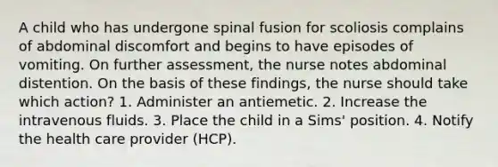 A child who has undergone spinal fusion for scoliosis complains of abdominal discomfort and begins to have episodes of vomiting. On further assessment, the nurse notes abdominal distention. On the basis of these findings, the nurse should take which action? 1. Administer an antiemetic. 2. Increase the intravenous fluids. 3. Place the child in a Sims' position. 4. Notify the health care provider (HCP).