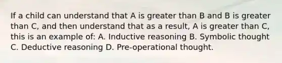 If a child can understand that A is greater than B and B is greater than C, and then understand that as a result, A is greater than C, this is an example of: A. Inductive reasoning B. Symbolic thought C. Deductive reasoning D. Pre-operational thought.